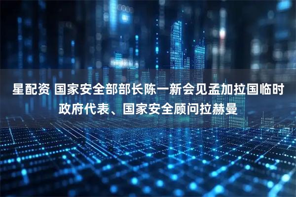 星配资 国家安全部部长陈一新会见孟加拉国临时政府代表、国家安全顾问拉赫曼