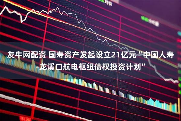 友牛网配资 国寿资产发起设立21亿元“中国人寿-龙溪口航电枢纽债权投资计划”