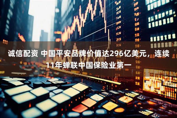 诚信配资 中国平安品牌价值达296亿美元，连续11年蝉联中国保险业第一