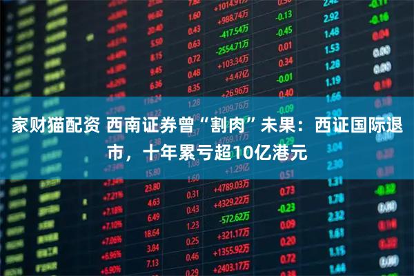 家财猫配资 西南证券曾“割肉”未果：西证国际退市，十年累亏超10亿港元