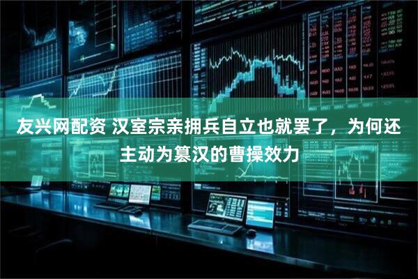 友兴网配资 汉室宗亲拥兵自立也就罢了，为何还主动为篡汉的曹操效力
