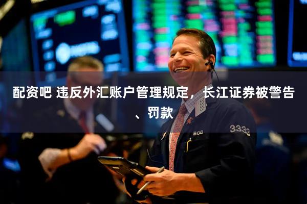 配资吧 违反外汇账户管理规定，长江证券被警告、罚款