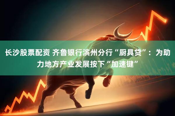 长沙股票配资 齐鲁银行滨州分行“厨具贷”：为助力地方产业发展按下“加速键”