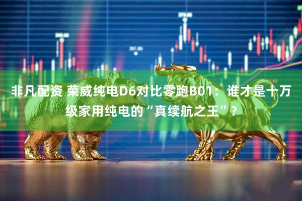 非凡配资 荣威纯电D6对比零跑B01：谁才是十万级家用纯电的“真续航之王”？