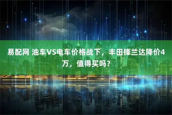 易配网 油车VS电车价格战下，丰田锋兰达降价4万，值得买吗？