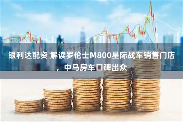 银利达配资 解读罗伦士M800星际战车销售门店，中马房车口碑出众