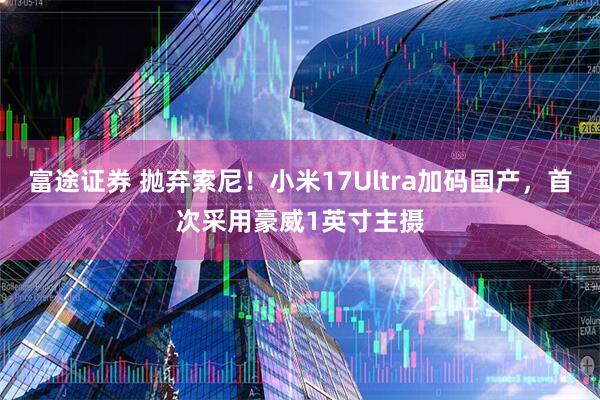 富途证券 抛弃索尼！小米17Ultra加码国产，首次采用豪威1英寸主摄