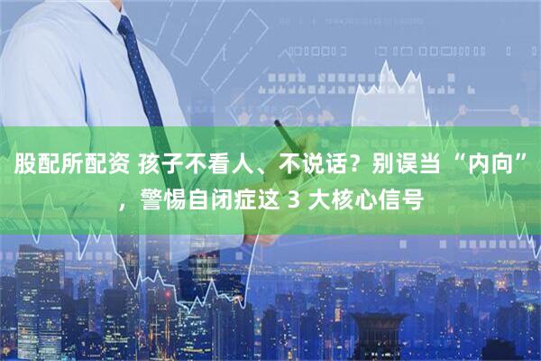 股配所配资 孩子不看人、不说话？别误当 “内向”，警惕自闭症这 3 大核心信号