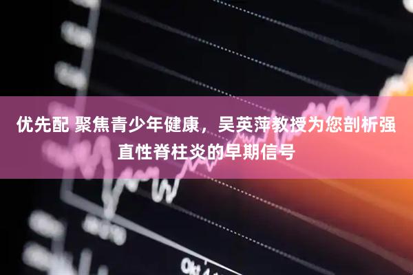 优先配 聚焦青少年健康，吴英萍教授为您剖析强直性脊柱炎的早期信号