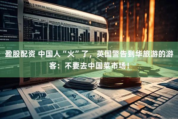 盈股配资 中国人“火”了，英国警告到华旅游的游客：不要去中国菜市场！