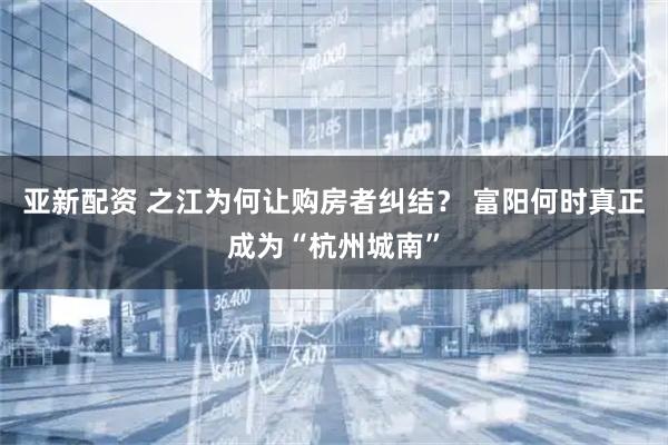 亚新配资 之江为何让购房者纠结？ 富阳何时真正成为“杭州城南”