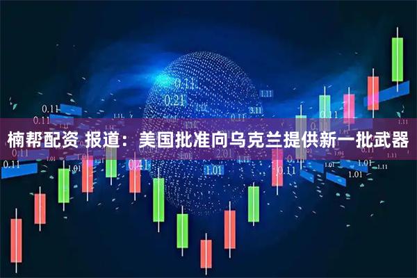 楠帮配资 报道：美国批准向乌克兰提供新一批武器