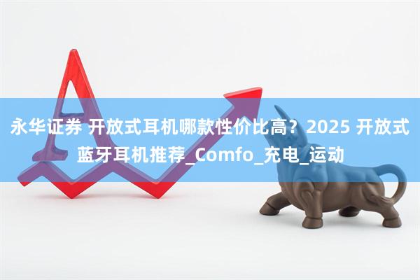 永华证券 开放式耳机哪款性价比高?2025 开放式蓝牙耳机推荐_Comfo_充电_运动