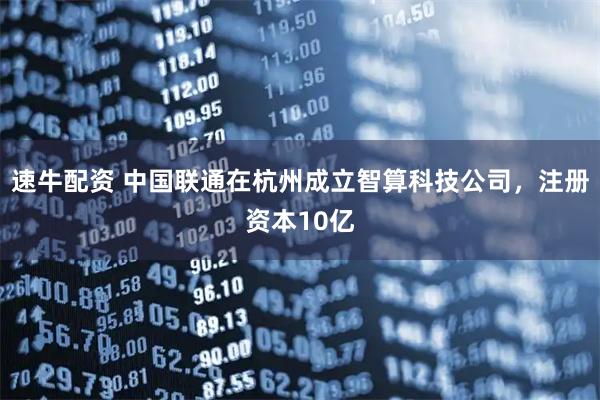 速牛配资 中国联通在杭州成立智算科技公司，注册资本10亿