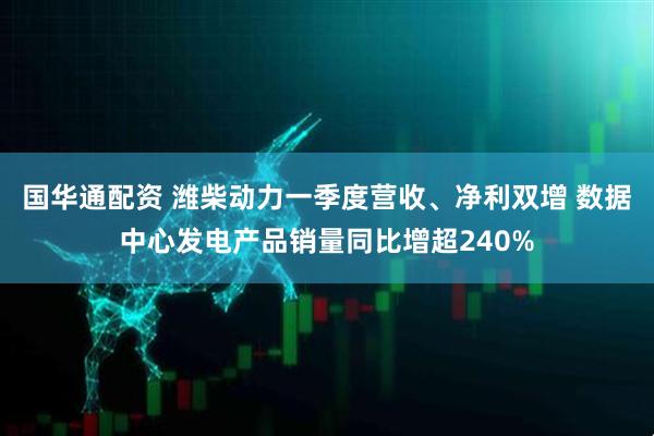 国华通配资 潍柴动力一季度营收、净利双增 数据中心发电产品销量同比增超240%