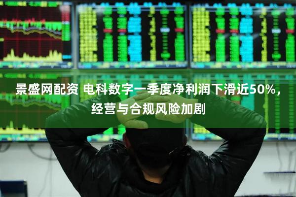 景盛网配资 电科数字一季度净利润下滑近50%,经营与合规风险加剧
