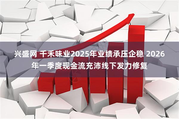 兴盛网 千禾味业2025年业绩承压企稳 2026年一季度现金流充沛线下发力修复